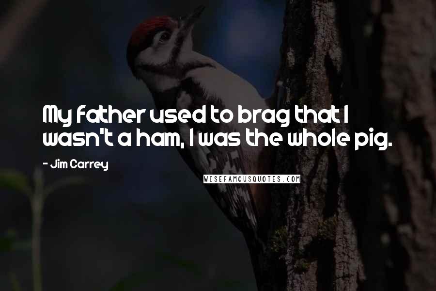 Jim Carrey Quotes: My father used to brag that I wasn't a ham, I was the whole pig.