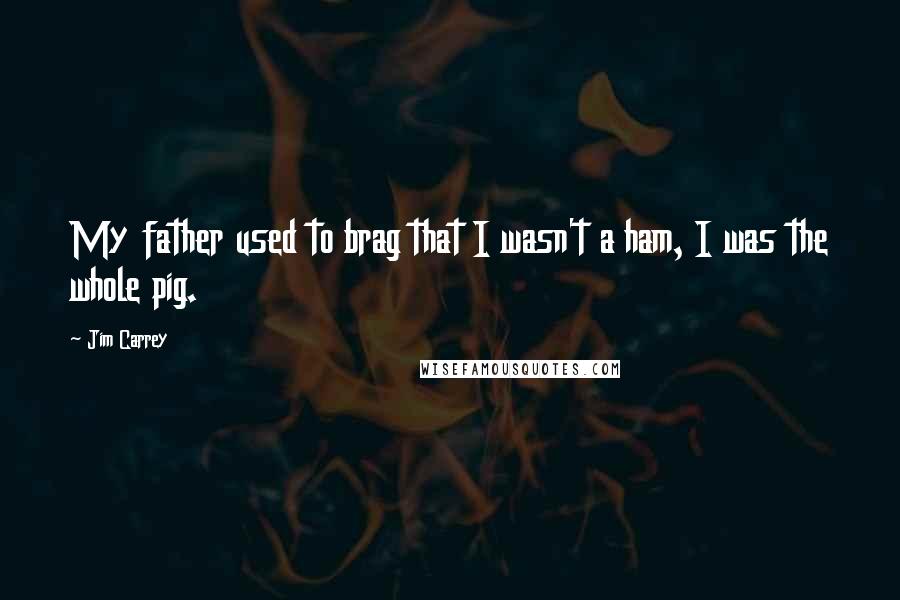 Jim Carrey Quotes: My father used to brag that I wasn't a ham, I was the whole pig.