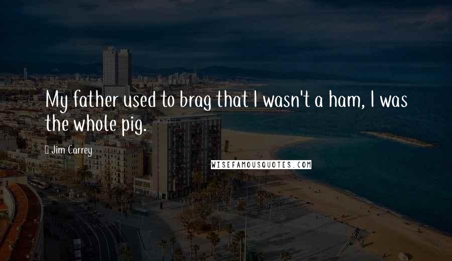 Jim Carrey Quotes: My father used to brag that I wasn't a ham, I was the whole pig.