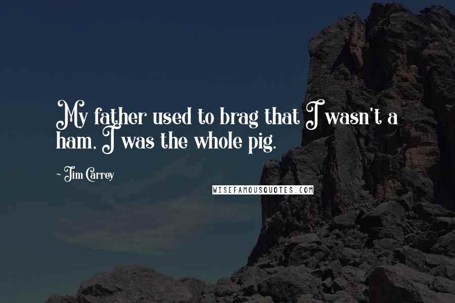 Jim Carrey Quotes: My father used to brag that I wasn't a ham, I was the whole pig.