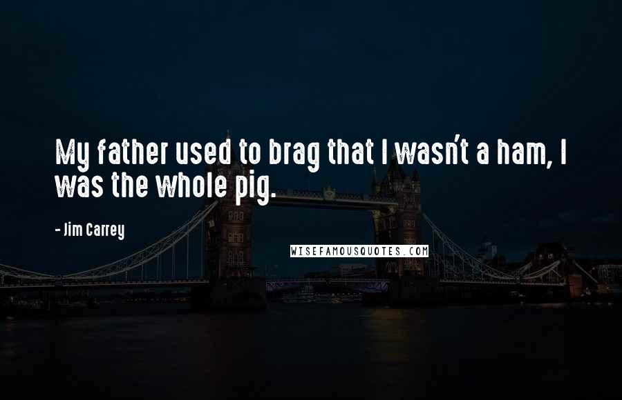 Jim Carrey Quotes: My father used to brag that I wasn't a ham, I was the whole pig.