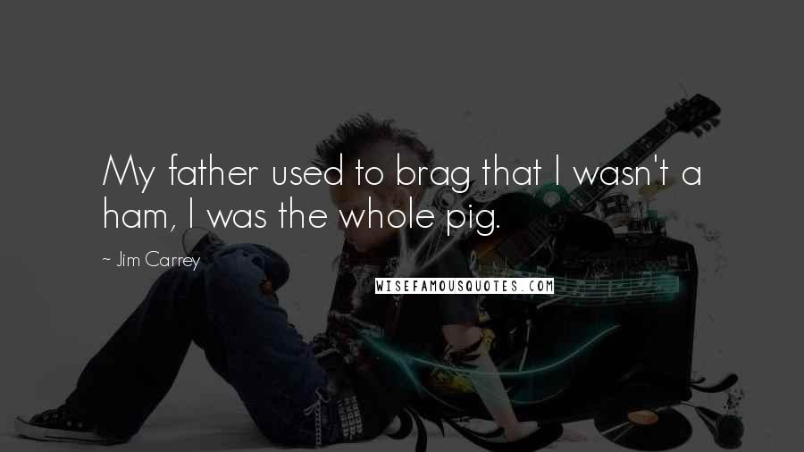 Jim Carrey Quotes: My father used to brag that I wasn't a ham, I was the whole pig.