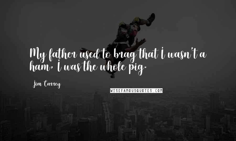 Jim Carrey Quotes: My father used to brag that I wasn't a ham, I was the whole pig.