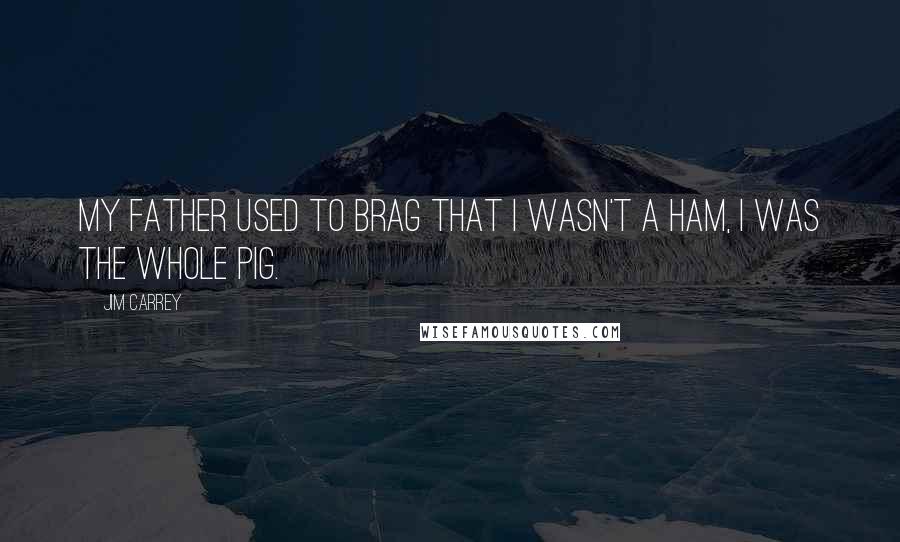 Jim Carrey Quotes: My father used to brag that I wasn't a ham, I was the whole pig.