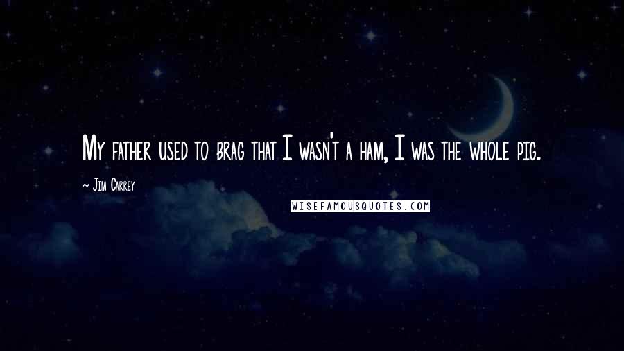 Jim Carrey Quotes: My father used to brag that I wasn't a ham, I was the whole pig.
