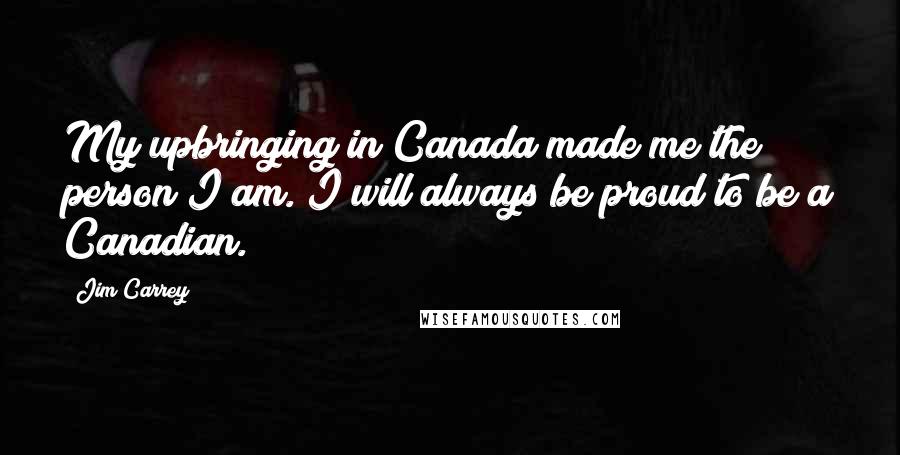 Jim Carrey Quotes: My upbringing in Canada made me the person I am. I will always be proud to be a Canadian.