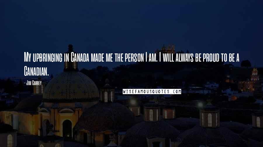 Jim Carrey Quotes: My upbringing in Canada made me the person I am. I will always be proud to be a Canadian.