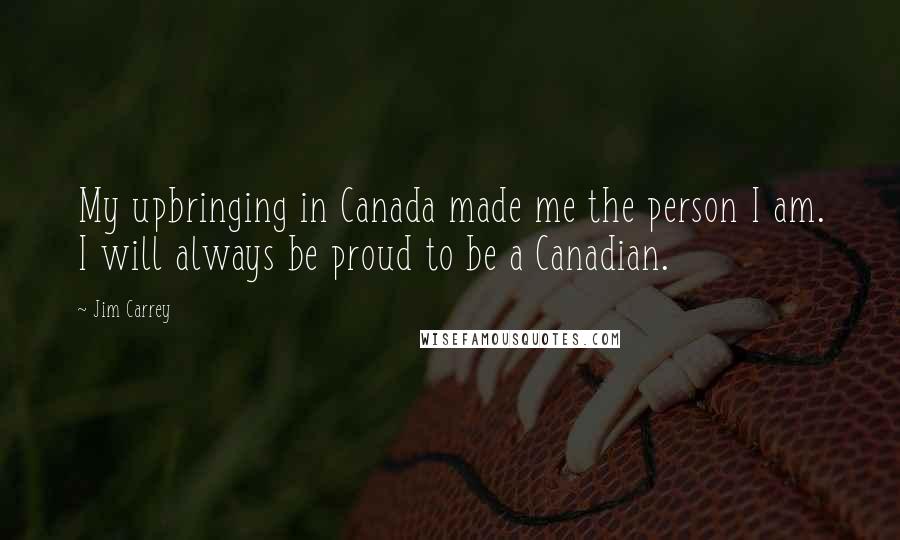 Jim Carrey Quotes: My upbringing in Canada made me the person I am. I will always be proud to be a Canadian.