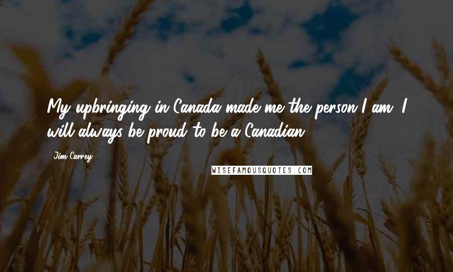 Jim Carrey Quotes: My upbringing in Canada made me the person I am. I will always be proud to be a Canadian.