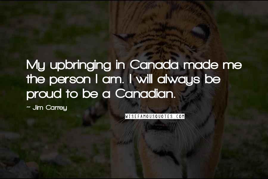 Jim Carrey Quotes: My upbringing in Canada made me the person I am. I will always be proud to be a Canadian.