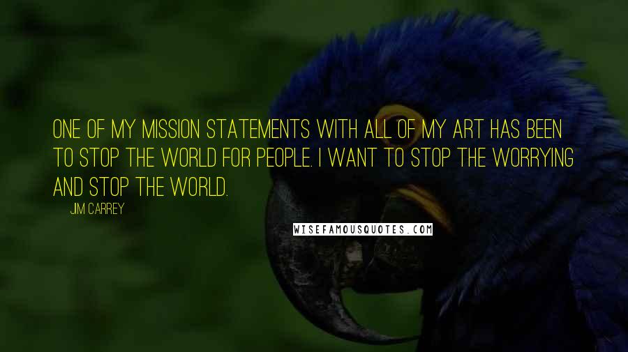 Jim Carrey Quotes: One of my mission statements with all of my art has been to stop the world for people. I want to stop the worrying and stop the world.