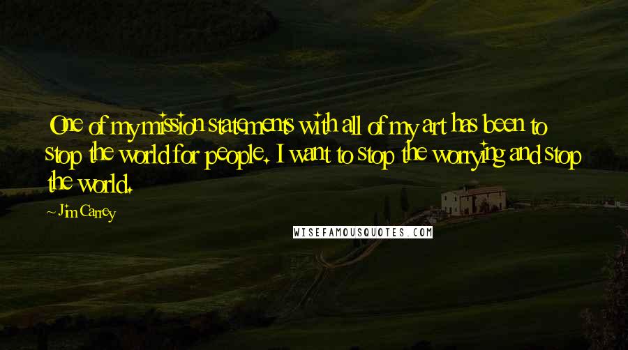 Jim Carrey Quotes: One of my mission statements with all of my art has been to stop the world for people. I want to stop the worrying and stop the world.