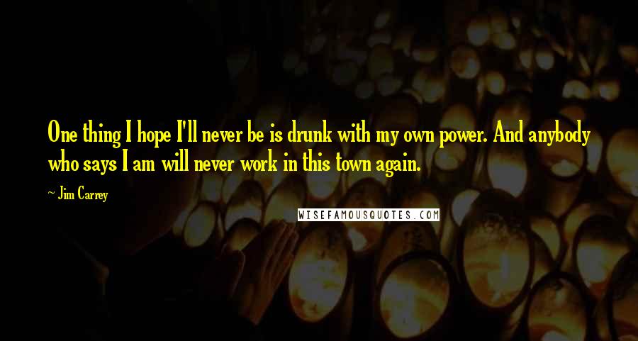 Jim Carrey Quotes: One thing I hope I'll never be is drunk with my own power. And anybody who says I am will never work in this town again.