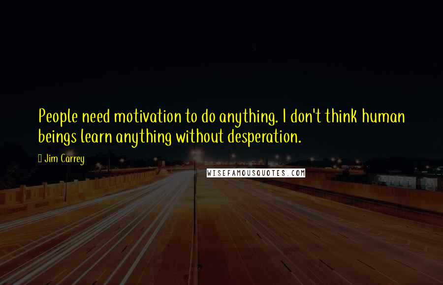 Jim Carrey Quotes: People need motivation to do anything. I don't think human beings learn anything without desperation.