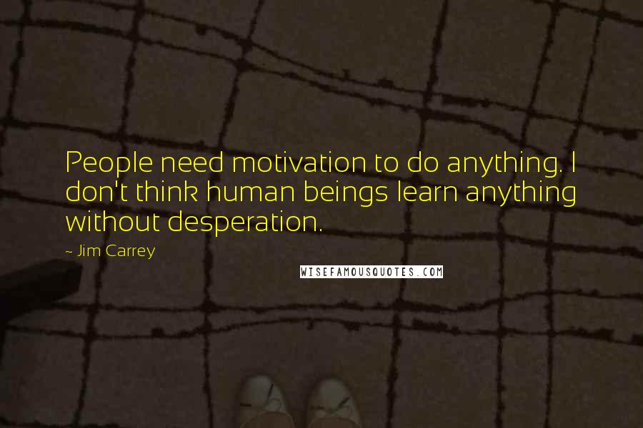 Jim Carrey Quotes: People need motivation to do anything. I don't think human beings learn anything without desperation.