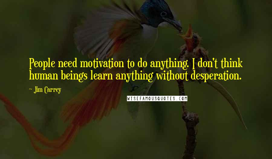 Jim Carrey Quotes: People need motivation to do anything. I don't think human beings learn anything without desperation.