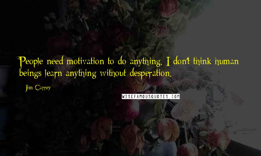 Jim Carrey Quotes: People need motivation to do anything. I don't think human beings learn anything without desperation.