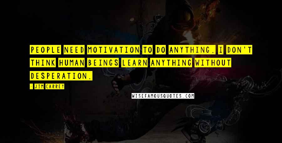 Jim Carrey Quotes: People need motivation to do anything. I don't think human beings learn anything without desperation.