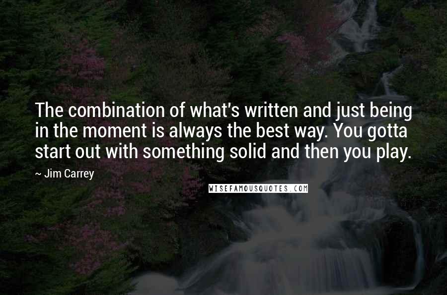 Jim Carrey Quotes: The combination of what's written and just being in the moment is always the best way. You gotta start out with something solid and then you play.