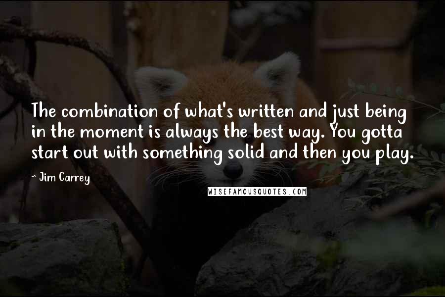 Jim Carrey Quotes: The combination of what's written and just being in the moment is always the best way. You gotta start out with something solid and then you play.