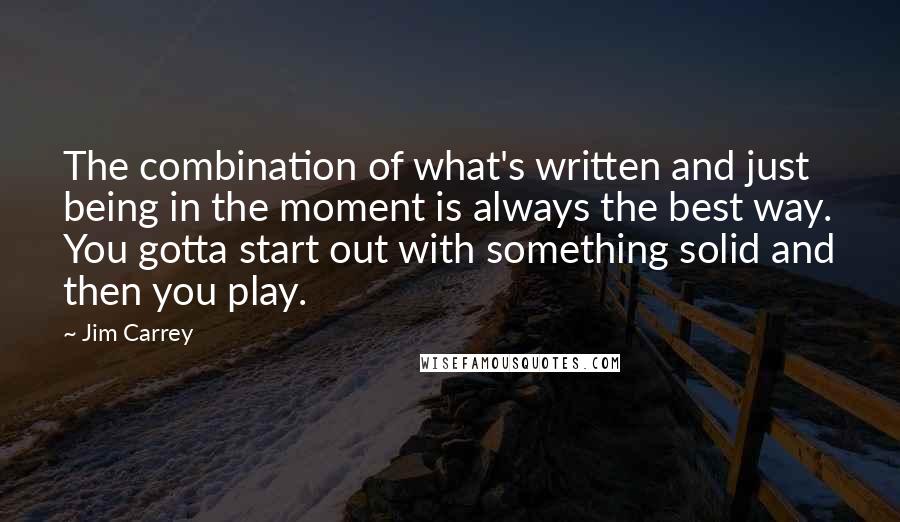 Jim Carrey Quotes: The combination of what's written and just being in the moment is always the best way. You gotta start out with something solid and then you play.