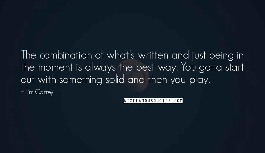 Jim Carrey Quotes: The combination of what's written and just being in the moment is always the best way. You gotta start out with something solid and then you play.