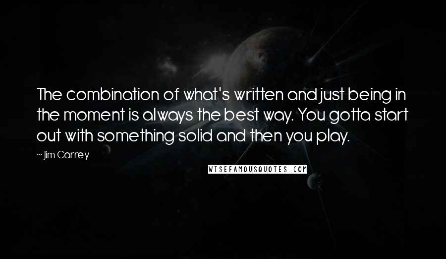 Jim Carrey Quotes: The combination of what's written and just being in the moment is always the best way. You gotta start out with something solid and then you play.