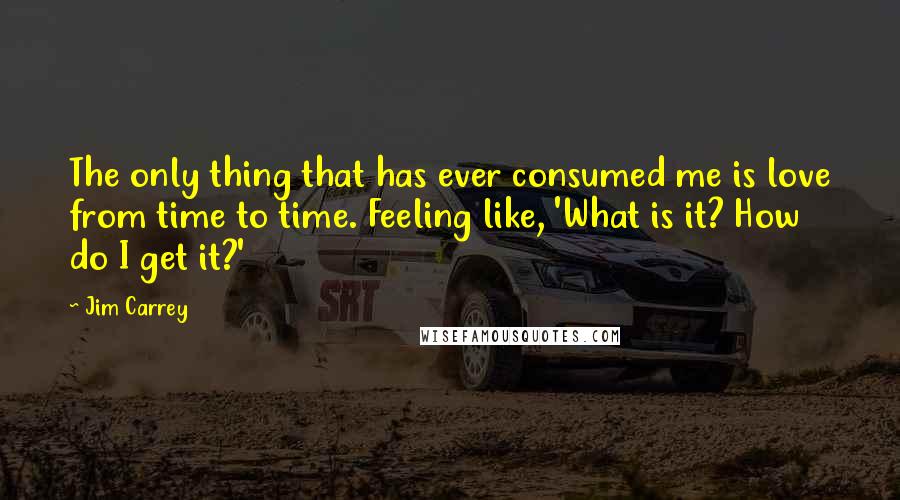 Jim Carrey Quotes: The only thing that has ever consumed me is love from time to time. Feeling like, 'What is it? How do I get it?'