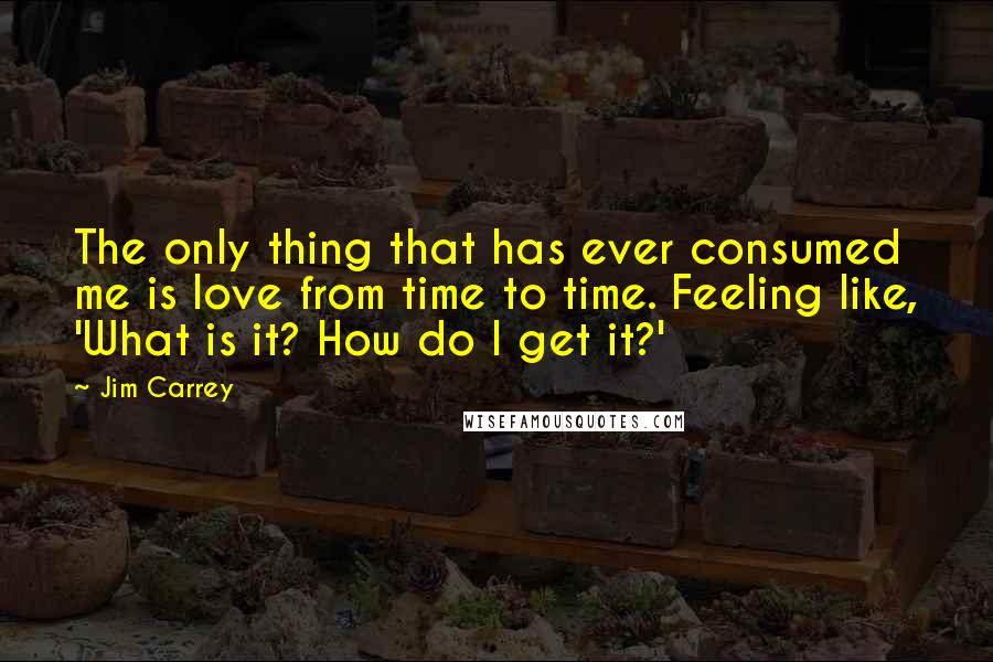 Jim Carrey Quotes: The only thing that has ever consumed me is love from time to time. Feeling like, 'What is it? How do I get it?'