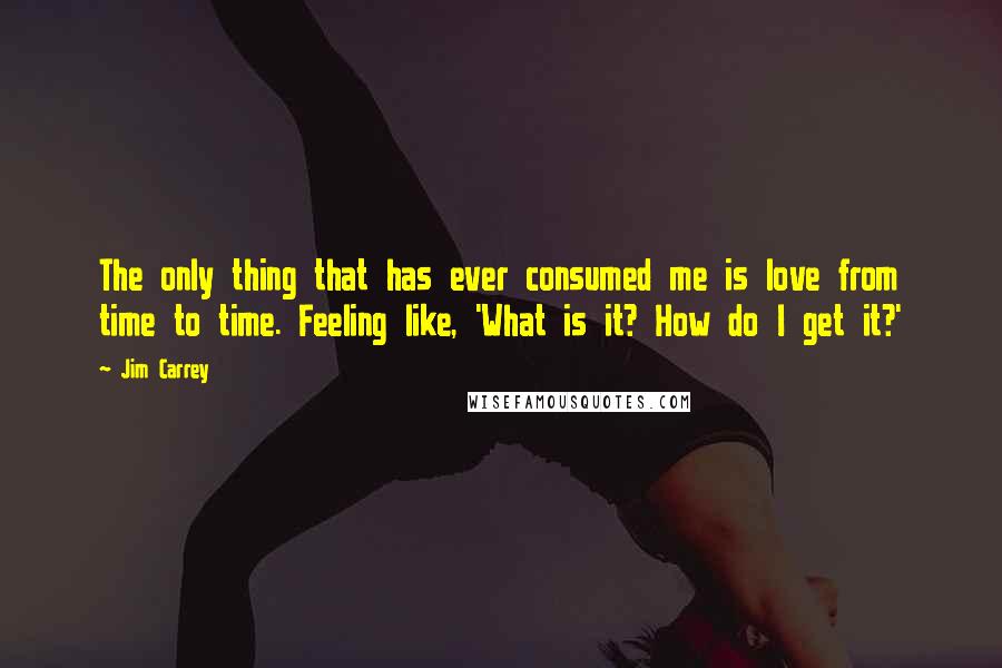 Jim Carrey Quotes: The only thing that has ever consumed me is love from time to time. Feeling like, 'What is it? How do I get it?'