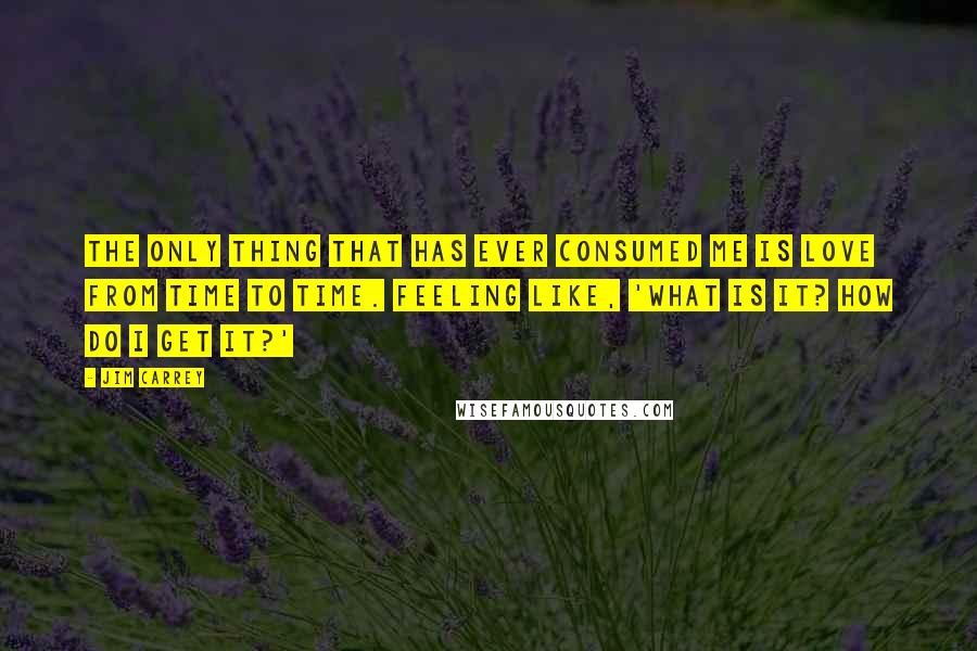 Jim Carrey Quotes: The only thing that has ever consumed me is love from time to time. Feeling like, 'What is it? How do I get it?'