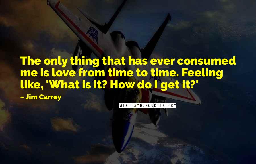 Jim Carrey Quotes: The only thing that has ever consumed me is love from time to time. Feeling like, 'What is it? How do I get it?'