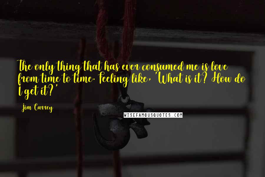 Jim Carrey Quotes: The only thing that has ever consumed me is love from time to time. Feeling like, 'What is it? How do I get it?'