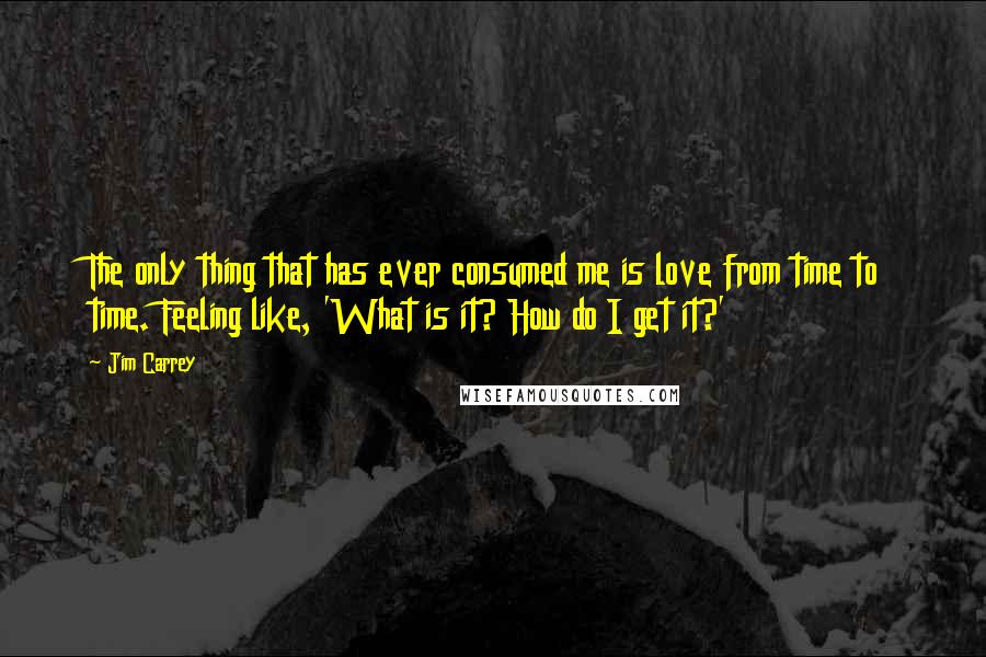 Jim Carrey Quotes: The only thing that has ever consumed me is love from time to time. Feeling like, 'What is it? How do I get it?'