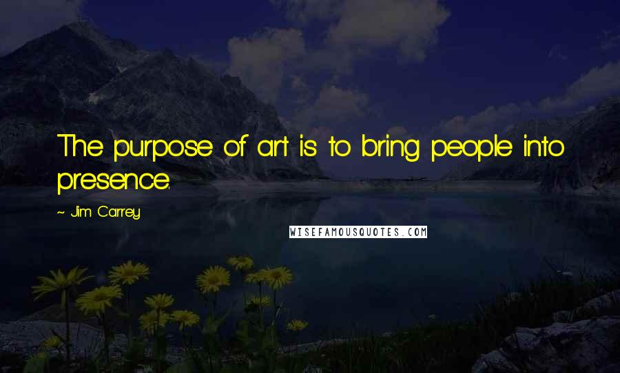 Jim Carrey Quotes: The purpose of art is to bring people into presence.