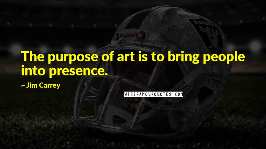 Jim Carrey Quotes: The purpose of art is to bring people into presence.