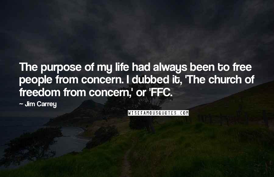 Jim Carrey Quotes: The purpose of my life had always been to free people from concern. I dubbed it, 'The church of freedom from concern,' or 'FFC.
