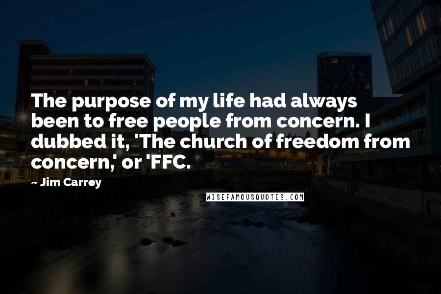 Jim Carrey Quotes: The purpose of my life had always been to free people from concern. I dubbed it, 'The church of freedom from concern,' or 'FFC.