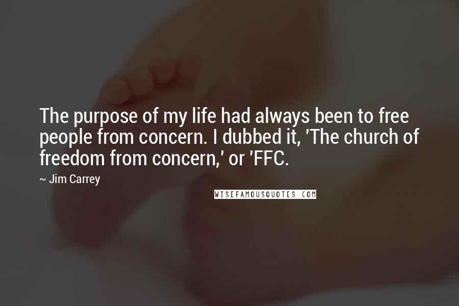 Jim Carrey Quotes: The purpose of my life had always been to free people from concern. I dubbed it, 'The church of freedom from concern,' or 'FFC.