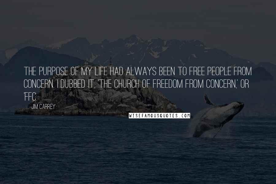 Jim Carrey Quotes: The purpose of my life had always been to free people from concern. I dubbed it, 'The church of freedom from concern,' or 'FFC.