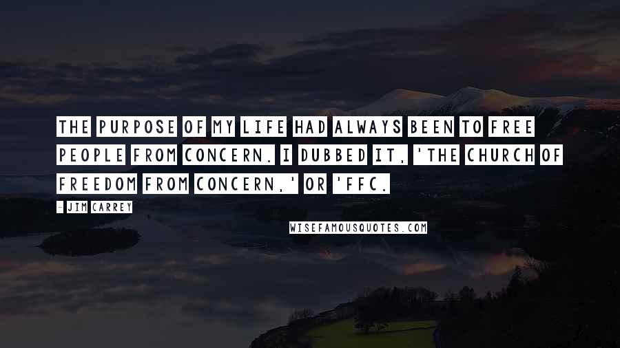 Jim Carrey Quotes: The purpose of my life had always been to free people from concern. I dubbed it, 'The church of freedom from concern,' or 'FFC.