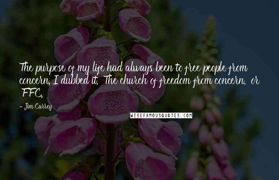 Jim Carrey Quotes: The purpose of my life had always been to free people from concern. I dubbed it, 'The church of freedom from concern,' or 'FFC.
