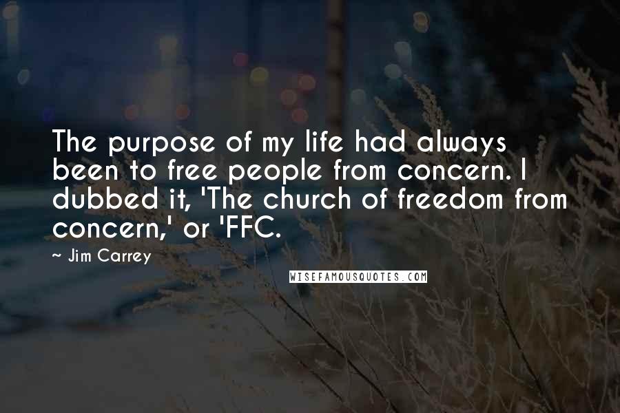 Jim Carrey Quotes: The purpose of my life had always been to free people from concern. I dubbed it, 'The church of freedom from concern,' or 'FFC.