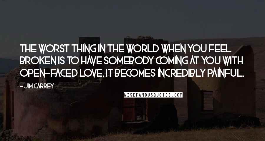 Jim Carrey Quotes: The worst thing in the world when you feel broken is to have somebody coming at you with open-faced love. It becomes incredibly painful.