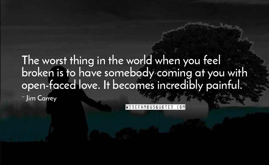 Jim Carrey Quotes: The worst thing in the world when you feel broken is to have somebody coming at you with open-faced love. It becomes incredibly painful.