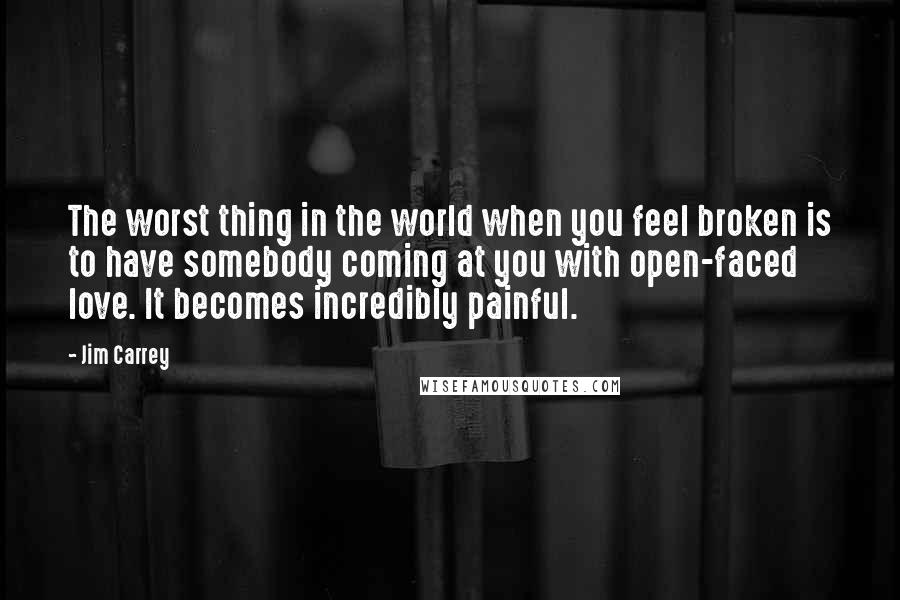 Jim Carrey Quotes: The worst thing in the world when you feel broken is to have somebody coming at you with open-faced love. It becomes incredibly painful.