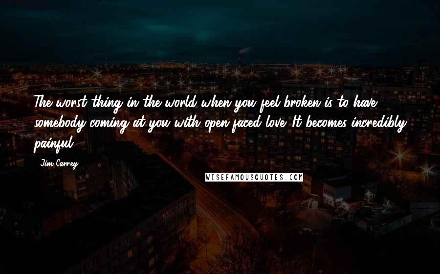 Jim Carrey Quotes: The worst thing in the world when you feel broken is to have somebody coming at you with open-faced love. It becomes incredibly painful.