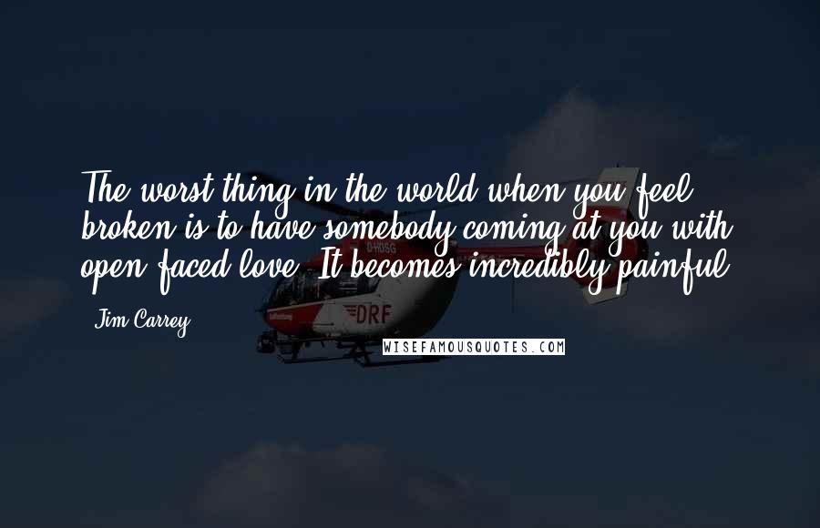 Jim Carrey Quotes: The worst thing in the world when you feel broken is to have somebody coming at you with open-faced love. It becomes incredibly painful.