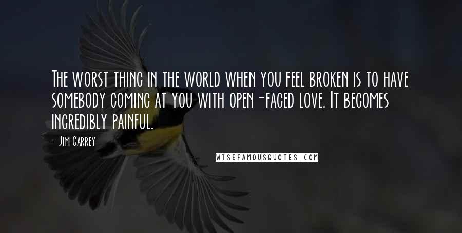 Jim Carrey Quotes: The worst thing in the world when you feel broken is to have somebody coming at you with open-faced love. It becomes incredibly painful.