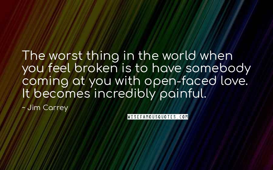 Jim Carrey Quotes: The worst thing in the world when you feel broken is to have somebody coming at you with open-faced love. It becomes incredibly painful.